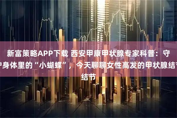 新富策略APP下载 西安甲康甲状腺专家科普：守护身体里的“小蝴蝶”，今天聊聊女性高发的甲状腺结节