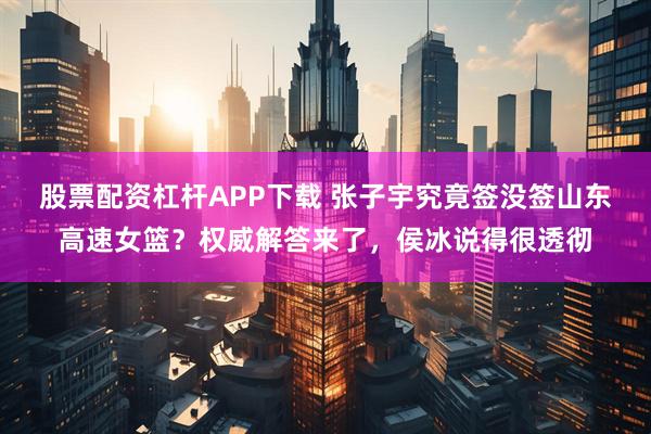 股票配资杠杆APP下载 张子宇究竟签没签山东高速女篮？权威解答来了，侯冰说得很透彻