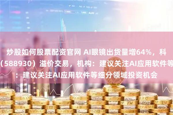 炒股如何股票配资官网 AI眼镜出货量增64%，科创板人工智能ETF（588930）溢价交易，机构：建议关注AI应用软件等细分领域投资机会