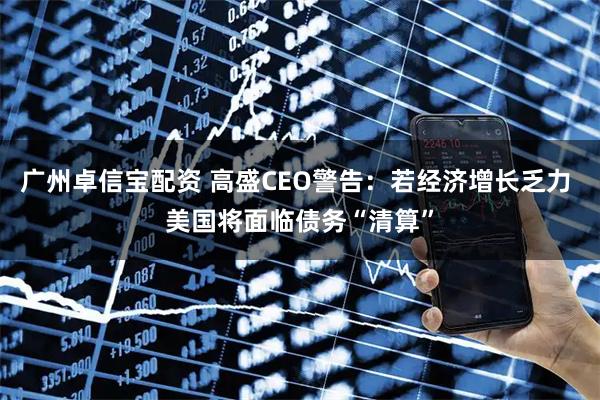 广州卓信宝配资 高盛CEO警告：若经济增长乏力 美国将面临债务“清算”