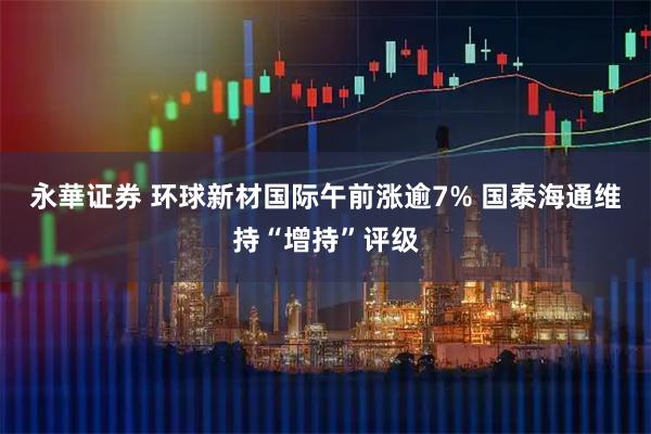 永華证券 环球新材国际午前涨逾7% 国泰海通维持“增持”评级