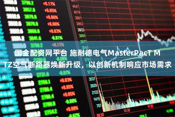 国金配资网平台 施耐德电气MasterPacT MTZ空气断路器焕新升级，以创新机制响应市场需求