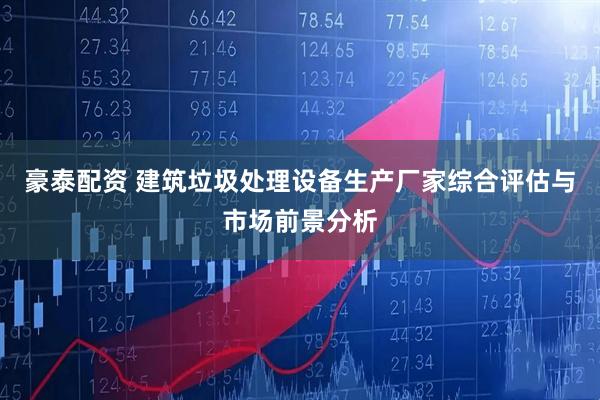 豪泰配资 建筑垃圾处理设备生产厂家综合评估与市场前景分析