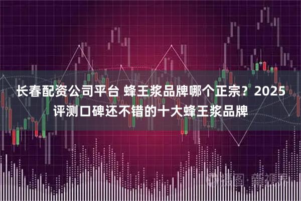 长春配资公司平台 蜂王浆品牌哪个正宗？2025评测口碑还不错的十大蜂王浆品牌