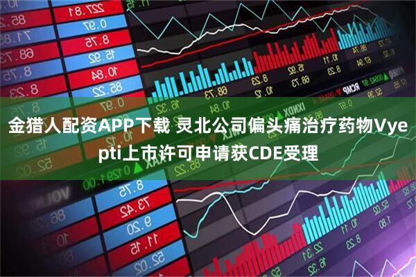 金猎人配资APP下载 灵北公司偏头痛治疗药物Vyepti上市许可申请获CDE受理