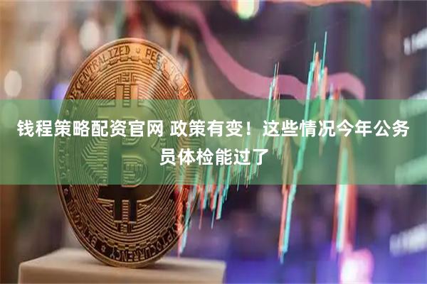 钱程策略配资官网 政策有变！这些情况今年公务员体检能过了