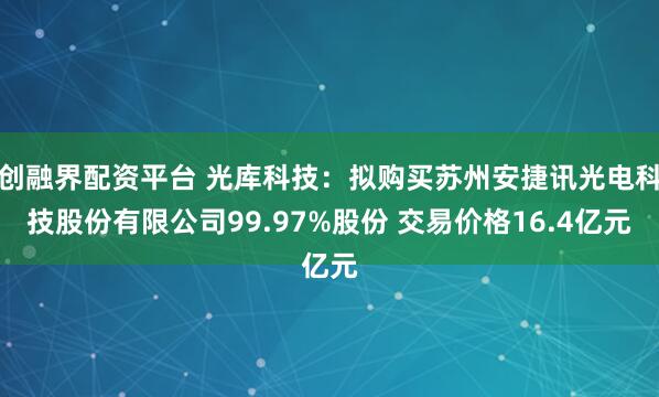创融界配资平台 光库科技：拟购买苏州安捷讯光电科技股份有限公司99.97%股份 交易价格16.4亿元
