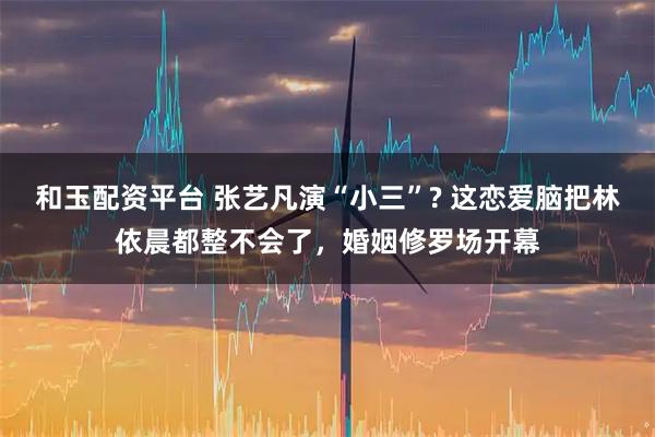 和玉配资平台 张艺凡演“小三”? 这恋爱脑把林依晨都整不会了，婚姻修罗场开幕