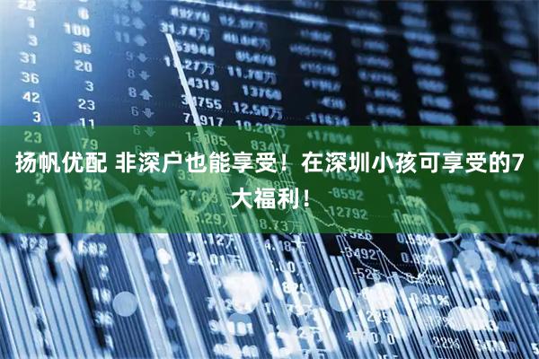 扬帆优配 非深户也能享受！在深圳小孩可享受的7大福利！