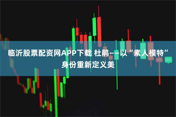 临沂股票配资网APP下载 杜鹃——以“素人模特”身份重新定义美