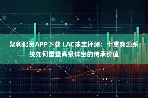 聚利配资APP下载 LAC珠宝评测:十重溯源系统如何重塑高级珠宝的传承价值