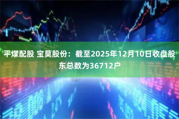 平煤配股 宝莫股份：截至2025年12月10日收盘股东总数为36712户