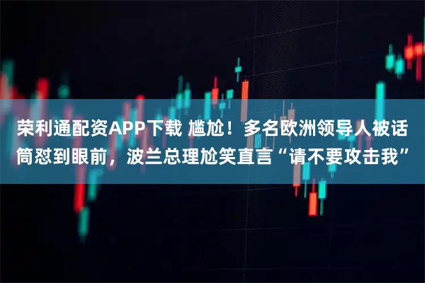 荣利通配资APP下载 尴尬！多名欧洲领导人被话筒怼到眼前，波兰总理尬笑直言“请不要攻击我”