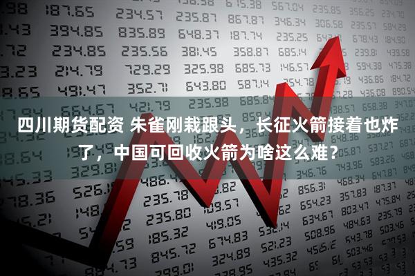 四川期货配资 朱雀刚栽跟头，长征火箭接着也炸了，中国可回收火箭为啥这么难？