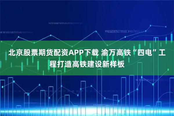 北京股票期货配资APP下载 渝万高铁“四电”工程打造高铁建设新样板