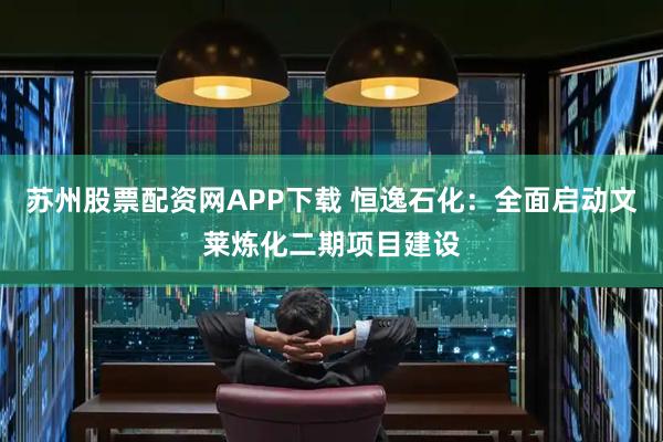 苏州股票配资网APP下载 恒逸石化：全面启动文莱炼化二期项目建设