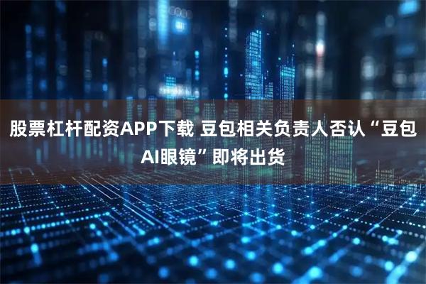 股票杠杆配资APP下载 豆包相关负责人否认“豆包AI眼镜”即将出货