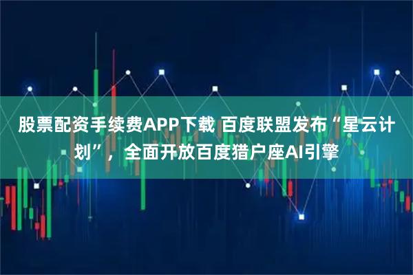 股票配资手续费APP下载 百度联盟发布“星云计划”，全面开放百度猎户座AI引擎