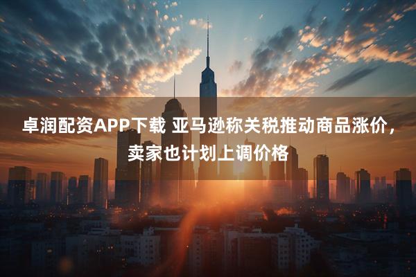 卓润配资APP下载 亚马逊称关税推动商品涨价，卖家也计划上调价格