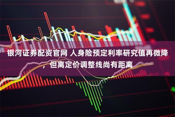 银河证券配资官网 人身险预定利率研究值再微降，但离定价调整线尚有距离