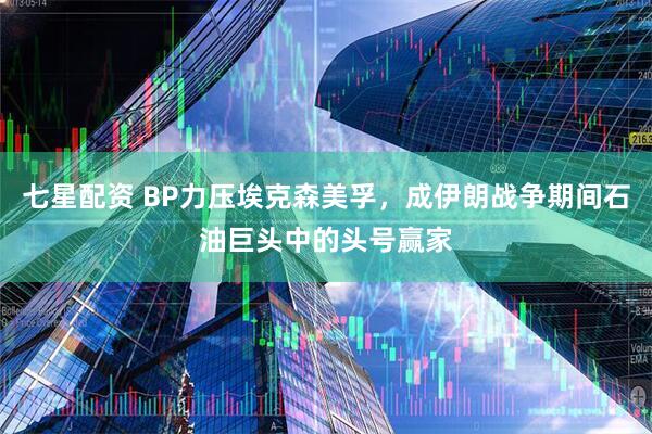 七星配资 BP力压埃克森美孚，成伊朗战争期间石油巨头中的头号赢家
