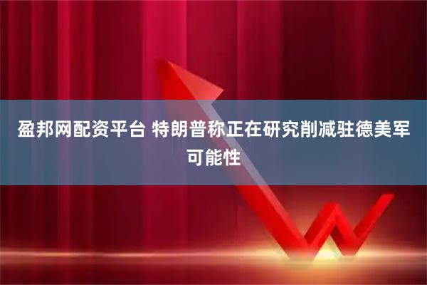 盈邦网配资平台 特朗普称正在研究削减驻德美军可能性