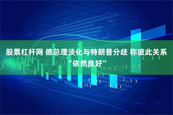 股票杠杆网 德总理淡化与特朗普分歧 称彼此关系“依然良好”