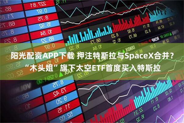 阳光配资APP下载 押注特斯拉与SpaceX合并？“木头姐”旗下太空ETF首度买入特斯拉