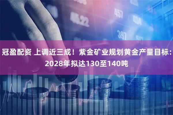 冠盈配资 上调近三成！紫金矿业规划黄金产量目标：2028年拟达130至140吨