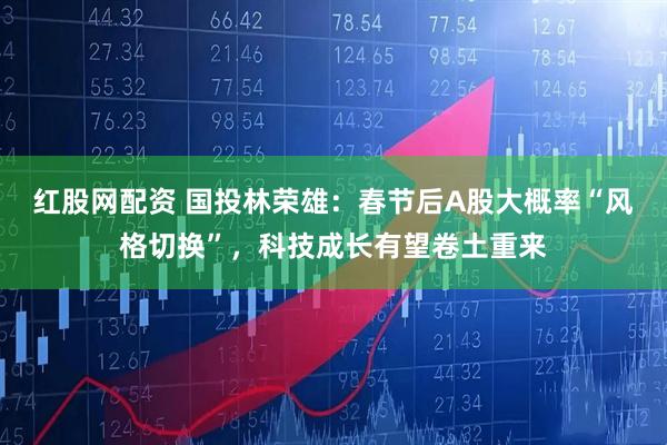 红股网配资 国投林荣雄：春节后A股大概率“风格切换”，科技成长有望卷土重来