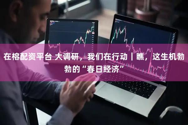 在榕配资平台 大调研，我们在行动｜瞧，这生机勃勃的“春日经济”