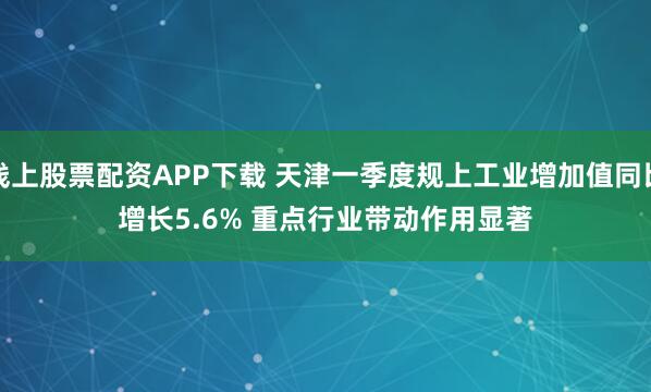 线上股票配资APP下载 天津一季度规上工业增加值同比增长5.6% 重点行业带动作用显著